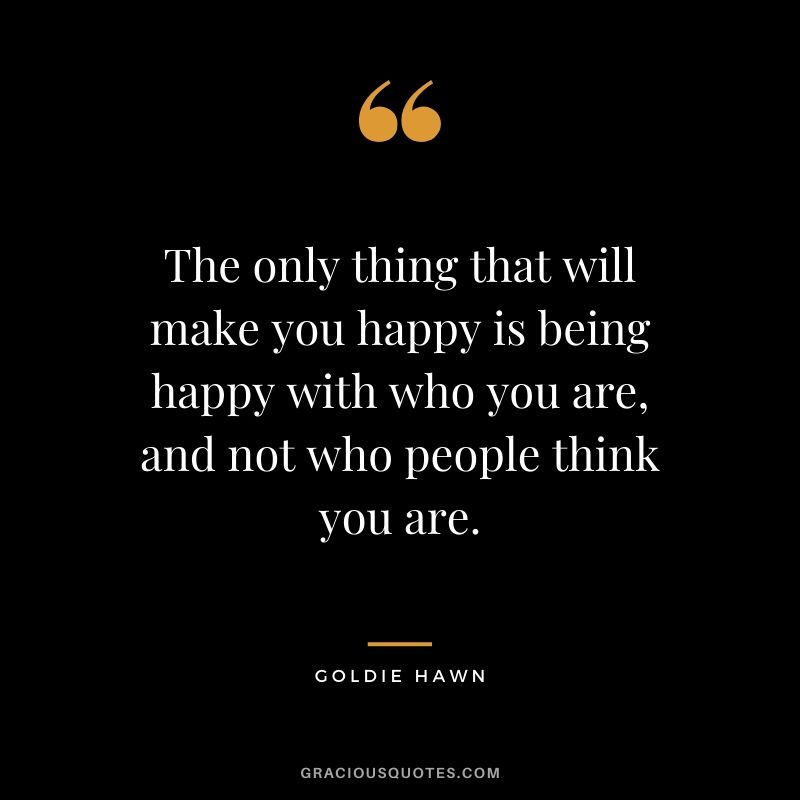 The only thing that will make you happy is being happy with who you are, and not who people think you are. - Goldie Hawn