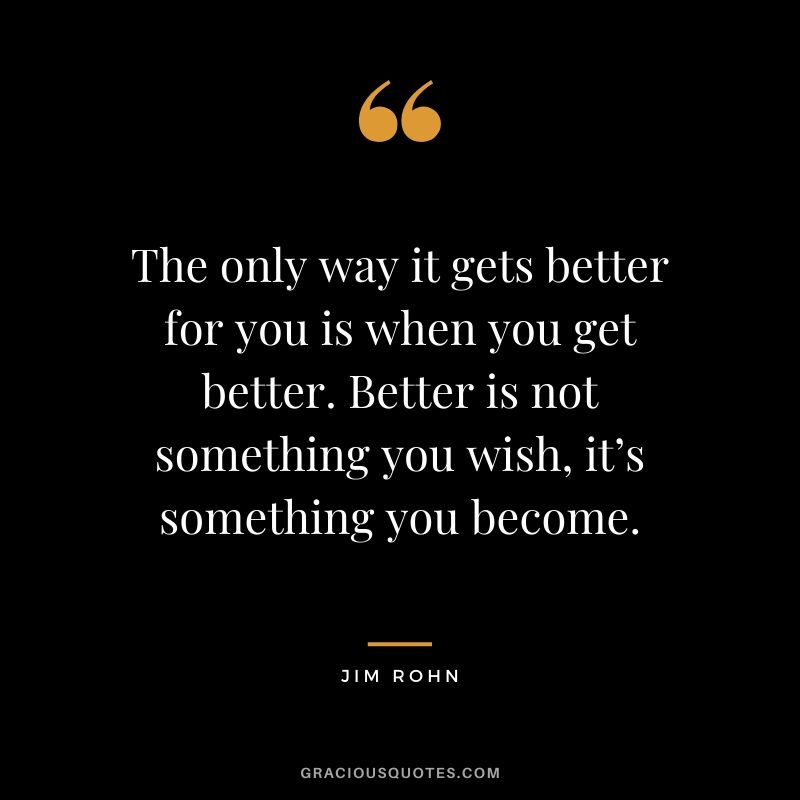 The only way it gets better for you is when you get better. Better is not something you wish, it’s something you become.
