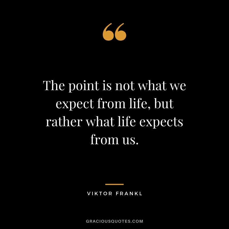 The point is not what we expect from life, but rather what life expects from us.