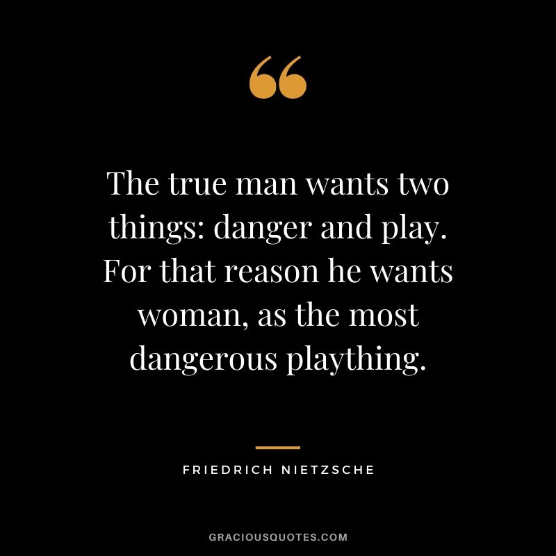 The true man wants two things: danger and play. For that reason he wants woman, as the most dangerous plaything.