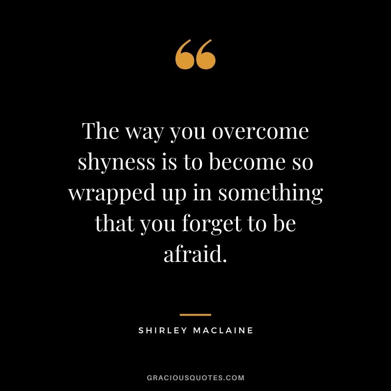 The way you overcome shyness is to become so wrapped up in something that you forget to be afraid. - Shirley Maclaine