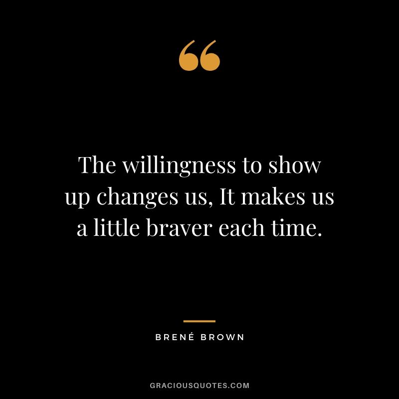 The willingness to show up changes us, It makes us a little braver each time.
