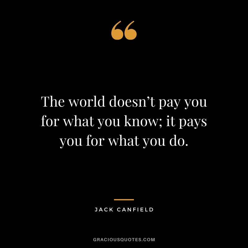 The world doesn’t pay you for what you know; it pays you for what you do.