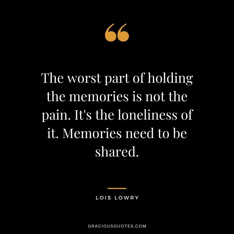 The worst part of holding the memories is not the pain. It's the loneliness of it. Memories need to be shared. - Lois Lowry