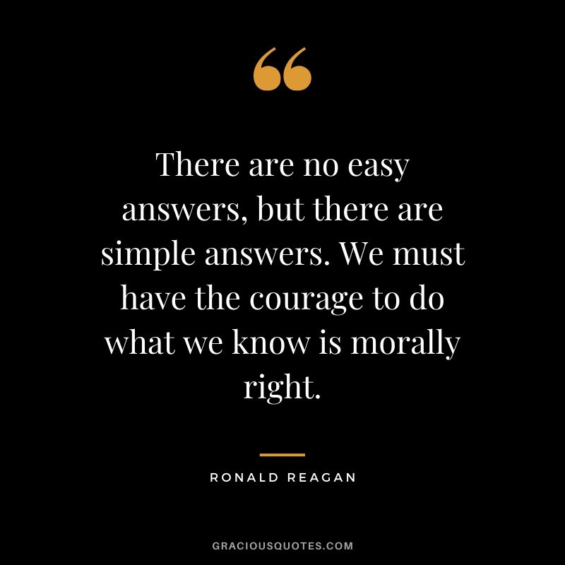 There are no easy answers, but there are simple answers. We must have the courage to do what we know is morally right. - Ronald Reagan