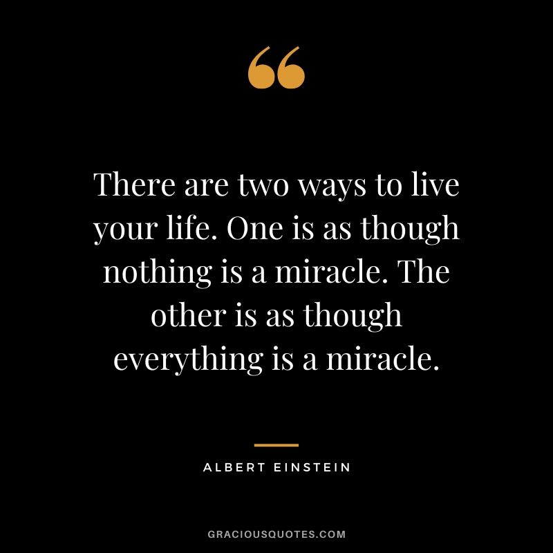 There are two ways to live your life. One is as though nothing is a miracle. The other is as though everything is a miracle.