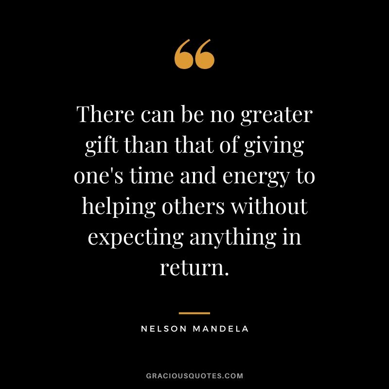 There can be no greater gift than that of giving one's time and energy to helping others without expecting anything in return.