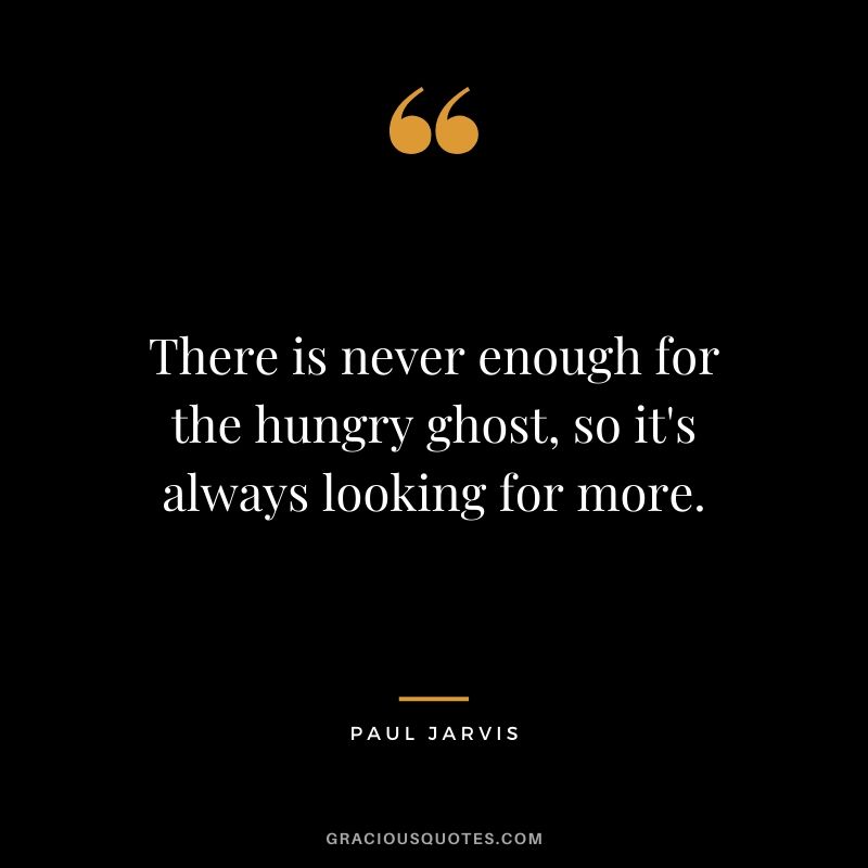There is never enough for the hungry ghost, so it's always looking for more.