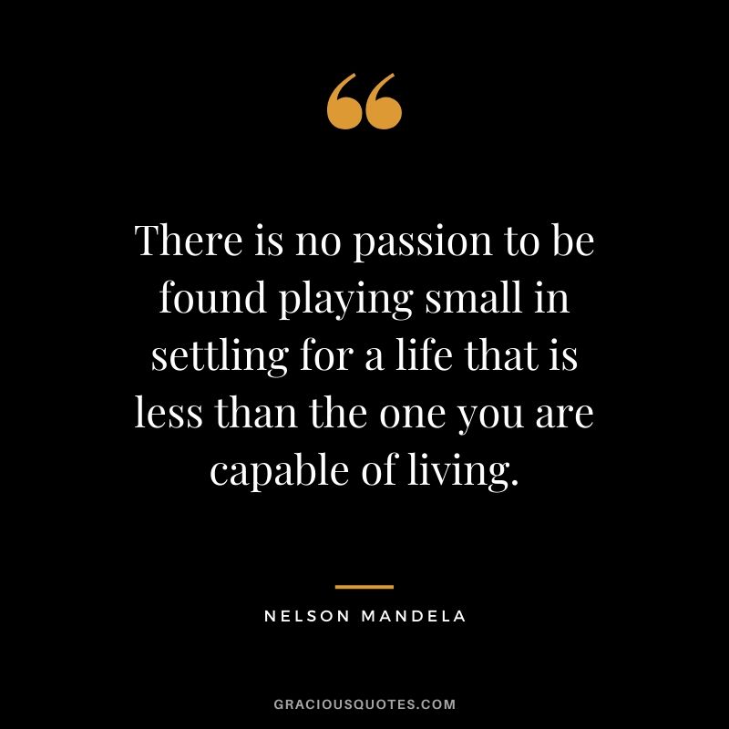 There is no passion to be found playing small in settling for a life that is less than the one you are capable of living.