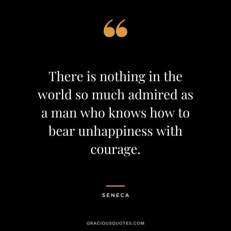There is nothing in the world so much admired as a man who knows how to bear unhappiness with courage. - Seneca