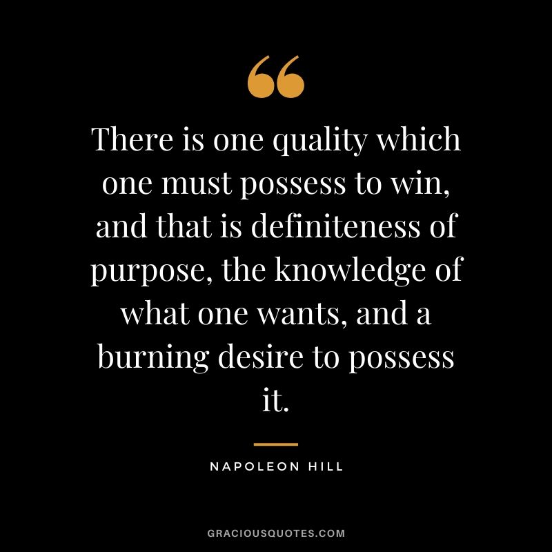 There is one quality which one must possess to win, and that is definiteness of purpose, the knowledge of what one wants, and a burning desire to possess it.