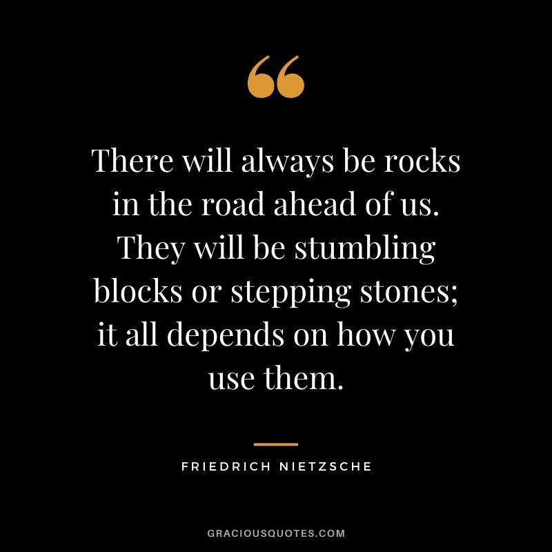 There will always be rocks in the road ahead of us. They will be stumbling blocks or stepping stones; it all depends on how you use them.