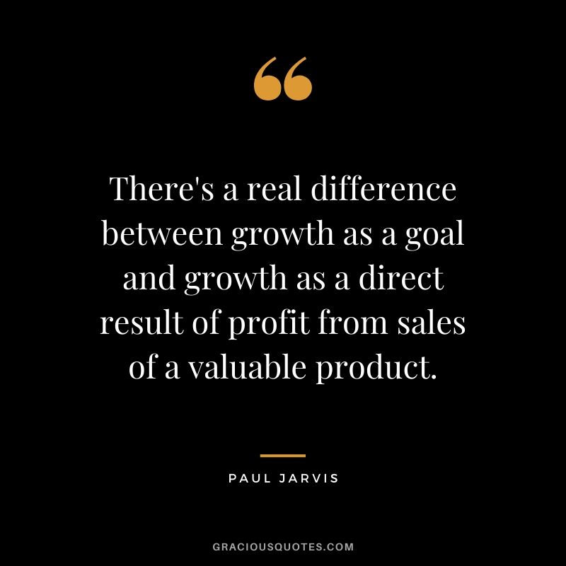 There's a real difference between growth as a goal and growth as a direct result of profit from sales of a valuable product.