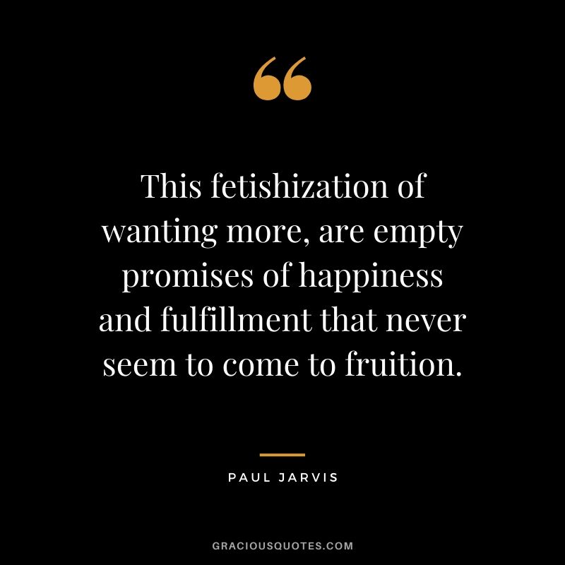 This fetishization of wanting more, are empty promises of happiness and fulfillment that never seem to come to fruition.