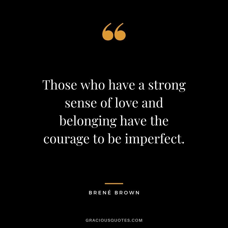 Those who have a strong sense of love and belonging have the courage to be imperfect.