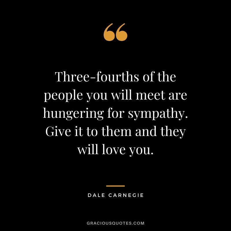 Three-fourths of the people you will meet are hungering for sympathy. Give it to them and they will love you.