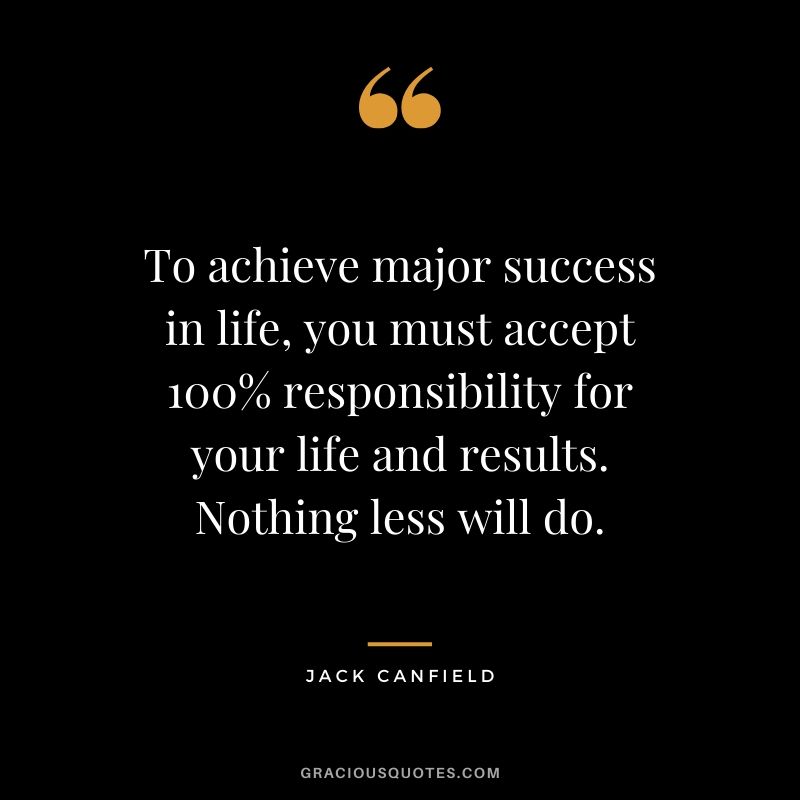 To achieve major success in life, you must accept 100% responsibility for your life and results. Nothing less will do.