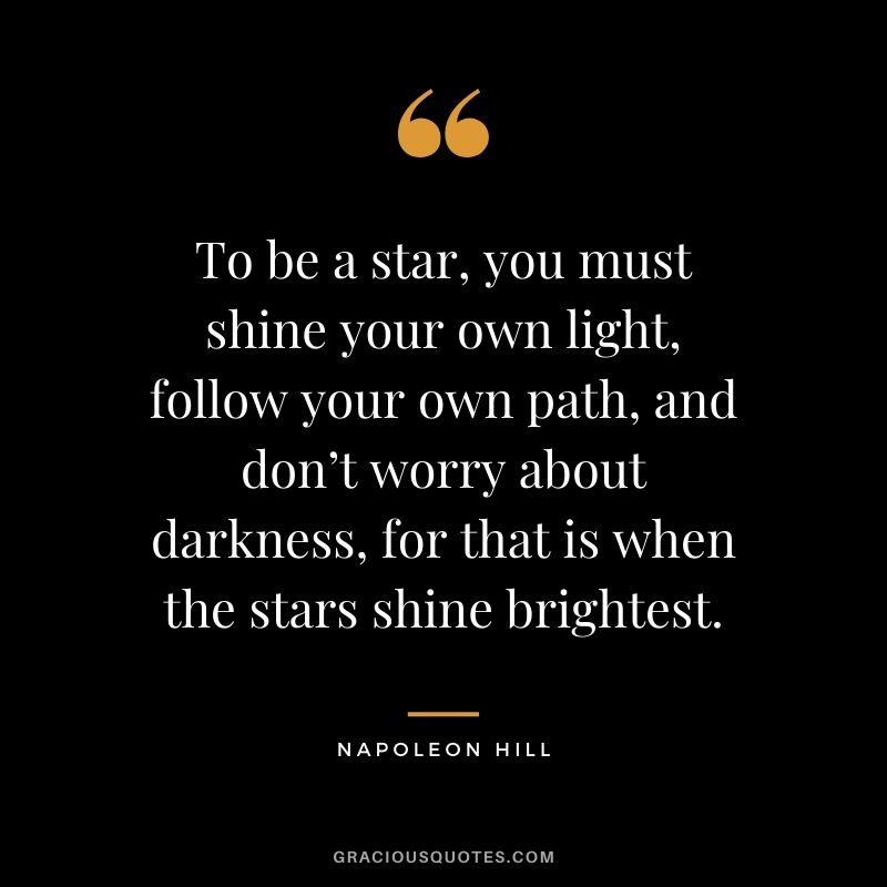 To be a star, you must shine your own light, follow your own path, and don’t worry about darkness, for that is when the stars shine brightest.