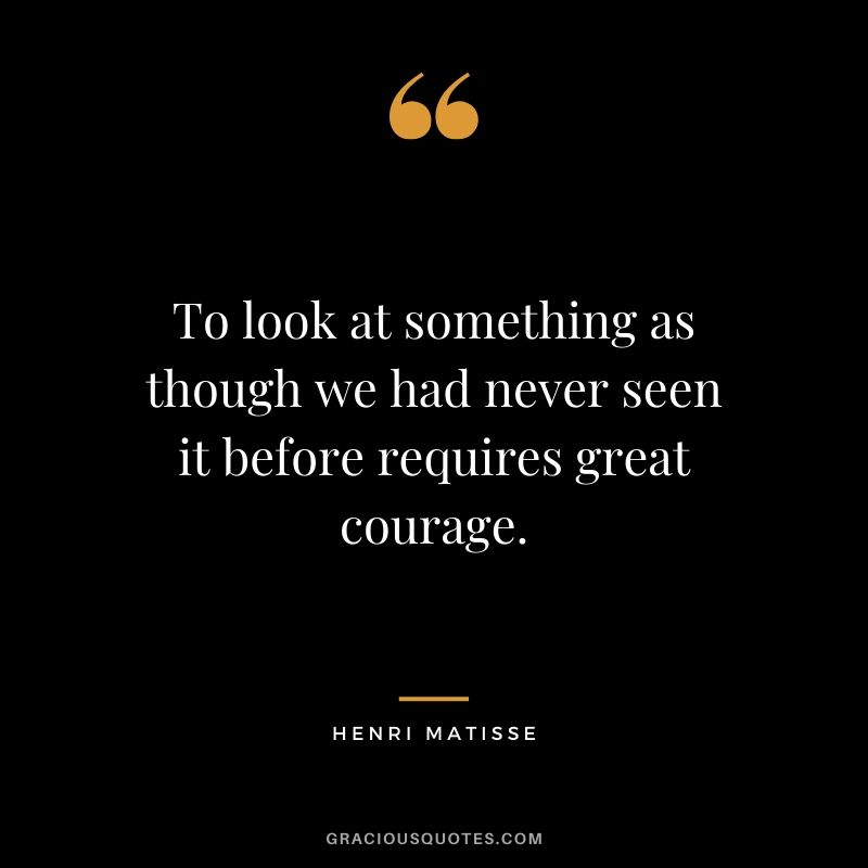 To look at something as though we had never seen it before requires great courage. - Henri Matisse