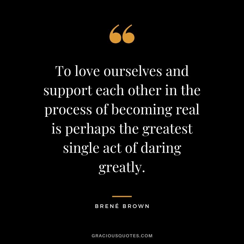 To love ourselves and support each other in the process of becoming real is perhaps the greatest single act of daring greatly.