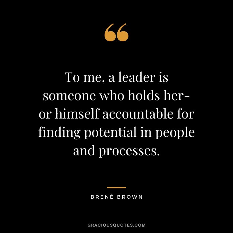 To me, a leader is someone who holds her- or himself accountable for finding potential in people and processes.