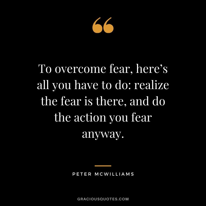 To overcome fear, here’s all you have to do - realize the fear is there, and do the action you fear anyway. - Peter McWilliams