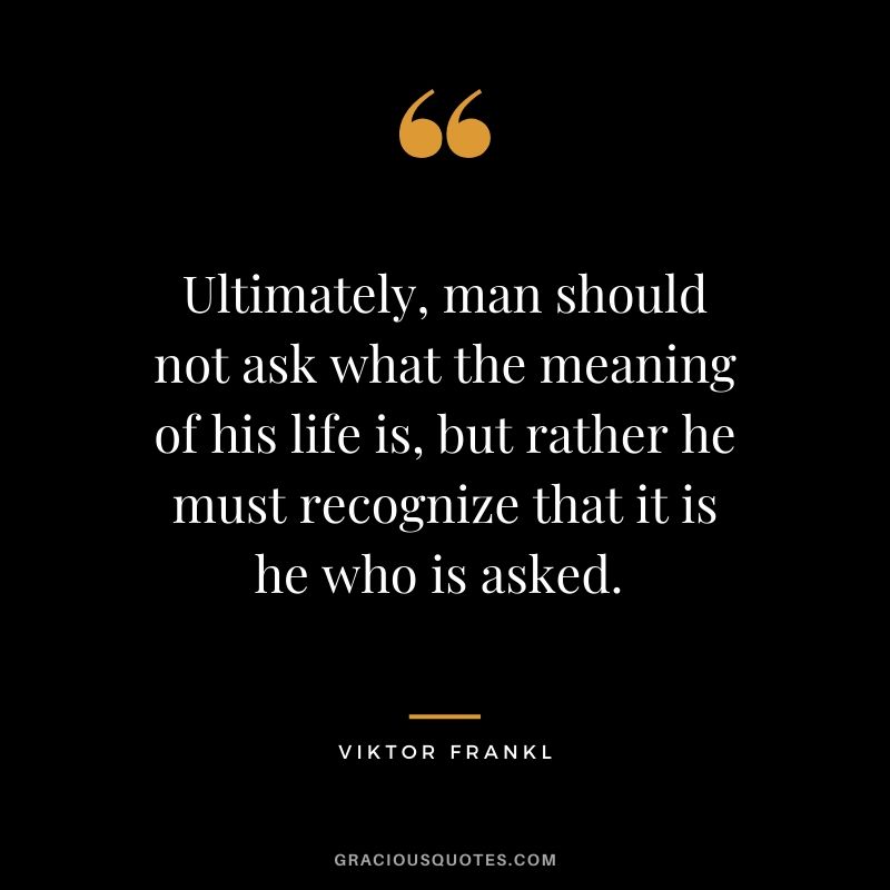 Ultimately, man should not ask what the meaning of his life is, but rather he must recognize that it is he who is asked. 