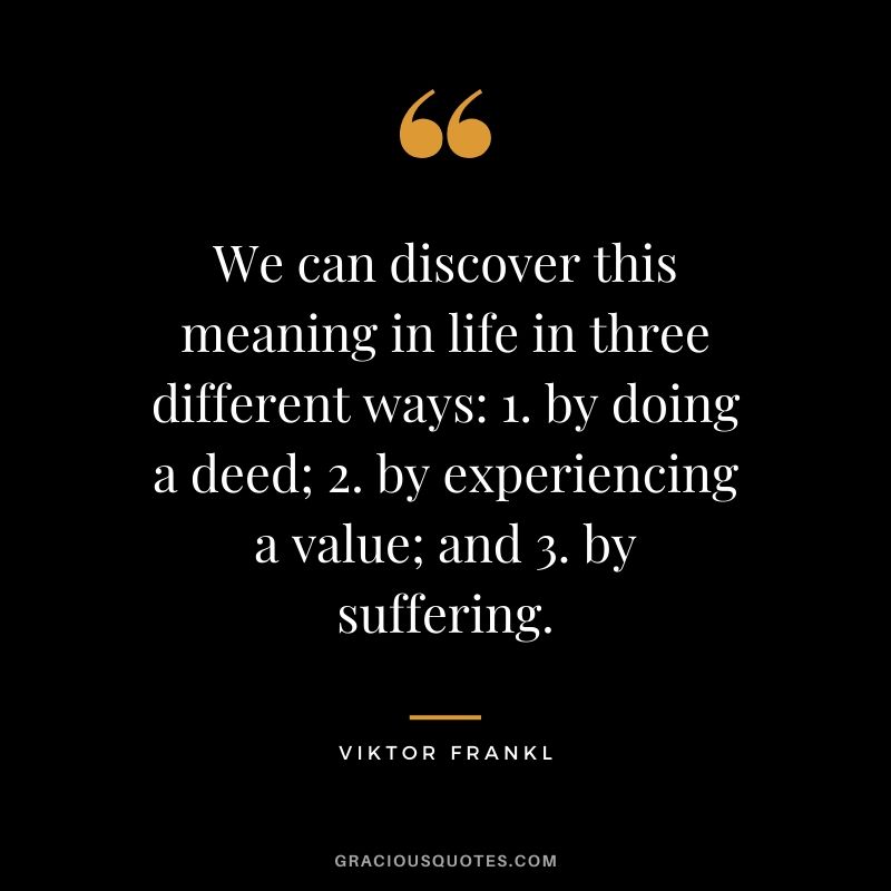 We can discover this meaning in life in three different ways: 1. by doing a deed; 2. by experiencing a value; and 3. by suffering.