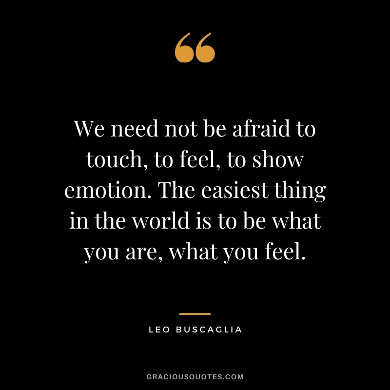 We need not be afraid to touch, to feel, to show emotion. The easiest thing in the world is to be what you are, what you feel.