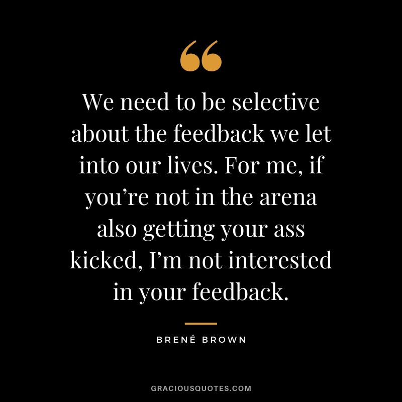 We need to be selective about the feedback we let into our lives. For me, if you’re not in the arena also getting your ass kicked, I’m not interested in your feedback.