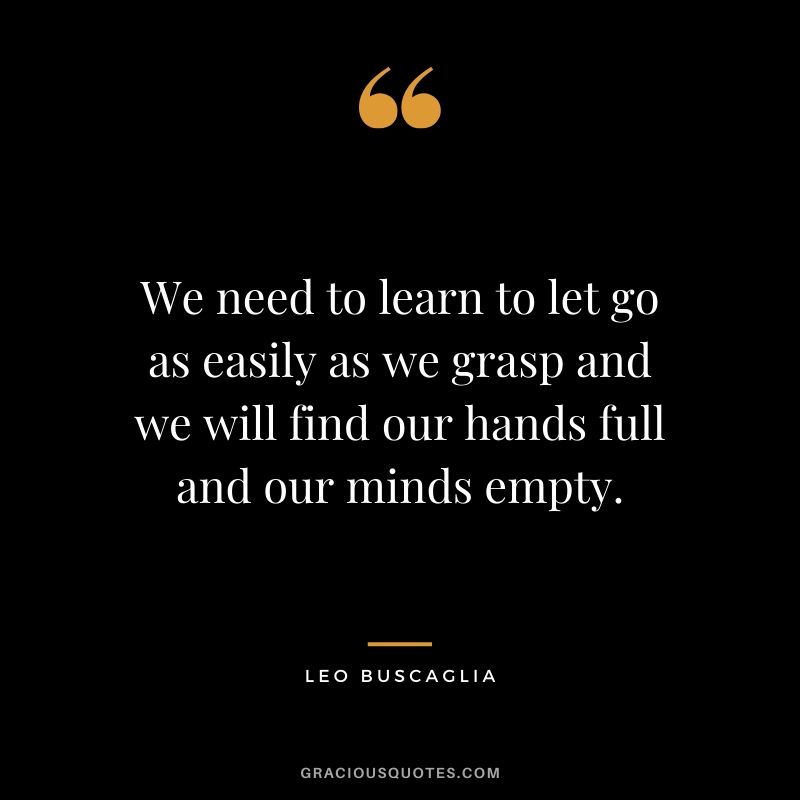 We need to learn to let go as easily as we grasp and we will find our hands full and our minds empty.