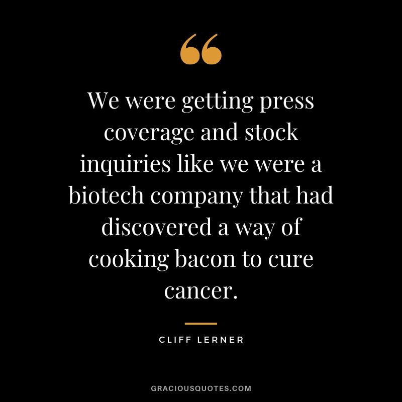 We were getting press coverage and stock inquiries like we were a biotech company that had discovered a way of cooking bacon to cure cancer.