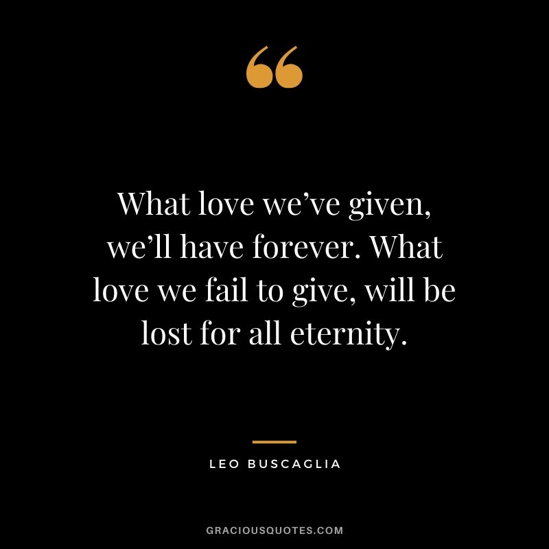 What love we’ve given, we’ll have forever. What love we fail to give, will be lost for all eternity.