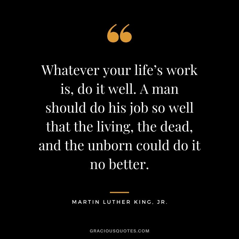 Whatever your life’s work is, do it well. A man should do his job so well that the living, the dead, and the unborn could do it no better. - Martin Luther King, Kr.