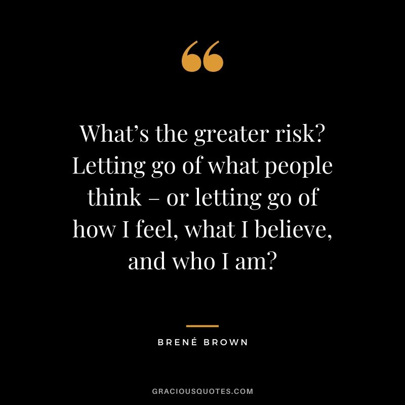 What’s the greater risk? Letting go of what people think – or letting go of how I feel, what I believe, and who I am?
