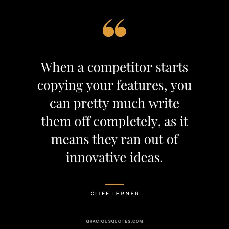 When a competitor starts copying your features, you can pretty much write them off completely, as it means they ran out of innovative ideas.