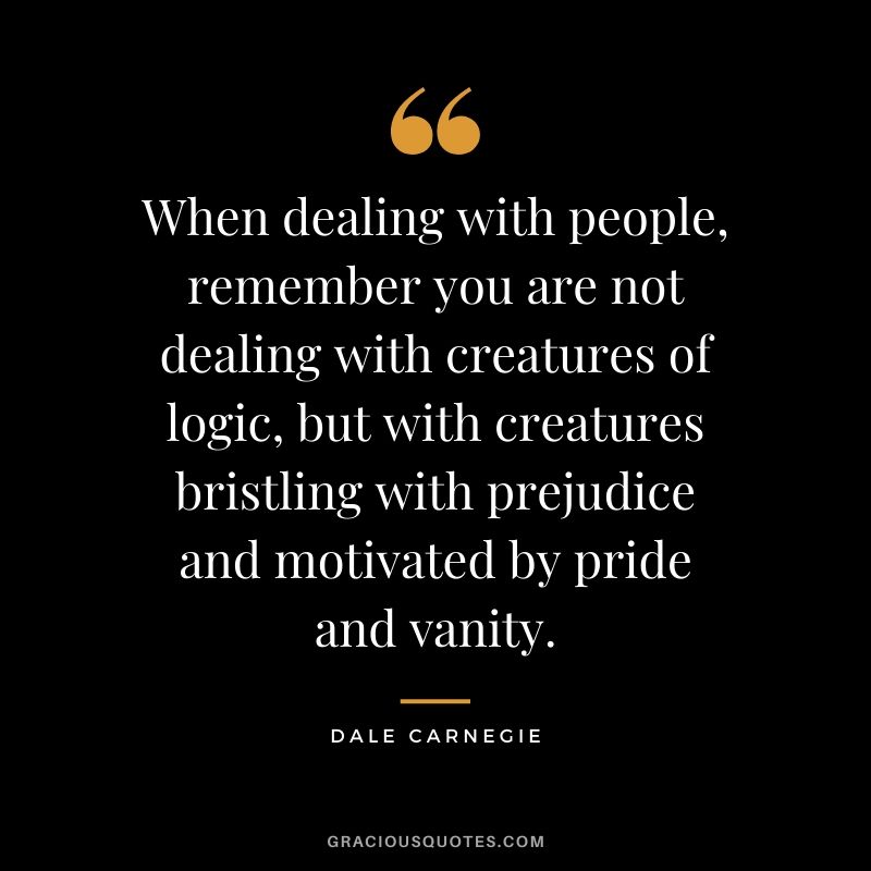 When dealing with people, remember you are not dealing with creatures of logic, but with creatures bristling with prejudice and motivated by pride and vanity.