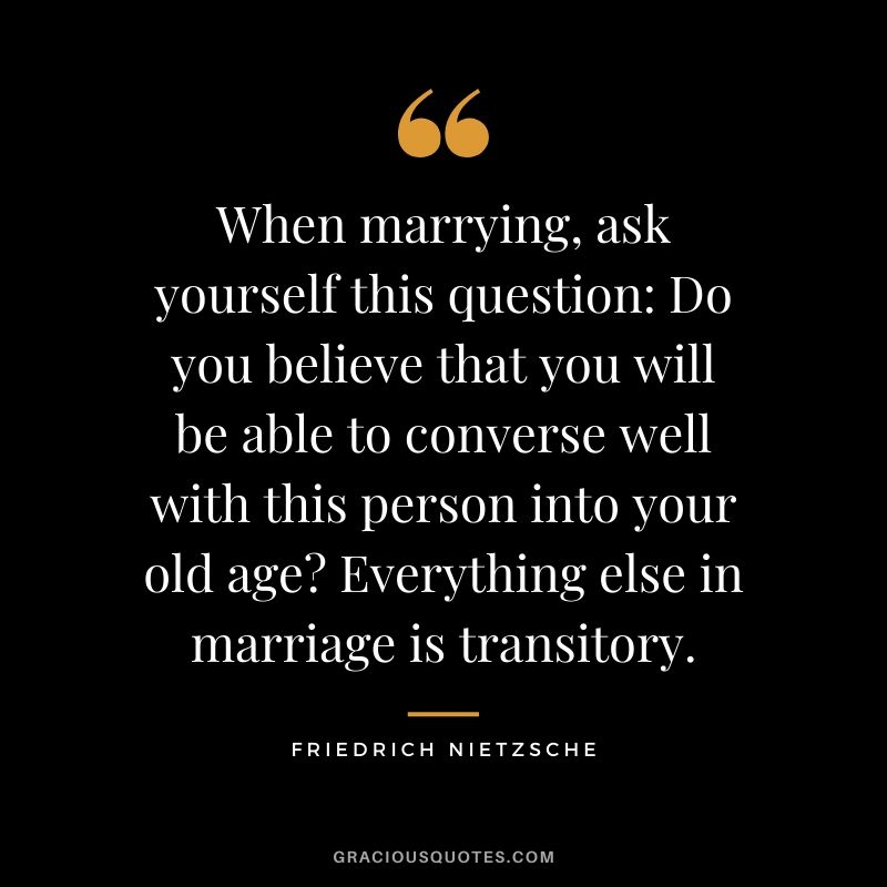 When marrying, ask yourself this question: Do you believe that you will be able to converse well with this person into your old age? Everything else in marriage is transitory.