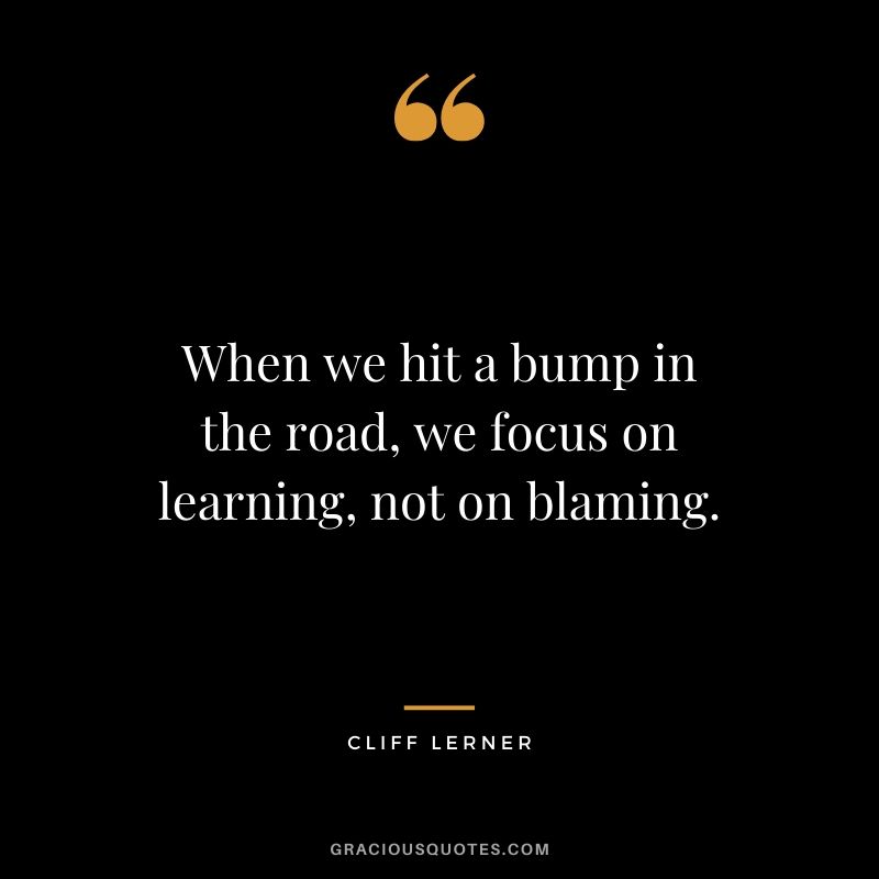 When we hit a bump in the road, we focus on learning, not on blaming.