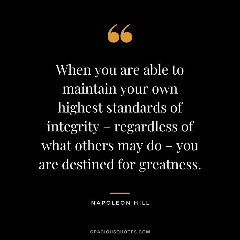 When you are able to maintain your own highest standards of integrity – regardless of what others may do – you are destined for greatness.