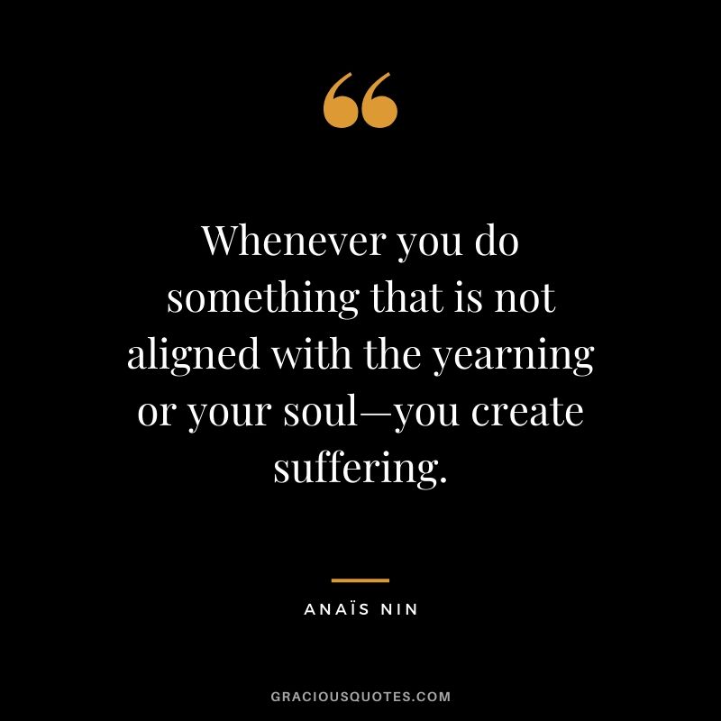 Whenever you do something that is not aligned with the yearning or your soul—you create suffering.