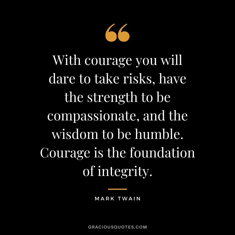With courage you will dare to take risks, have the strength to be compassionate, and the wisdom to be humble. Courage is the foundation of integrity. - Mark Twain