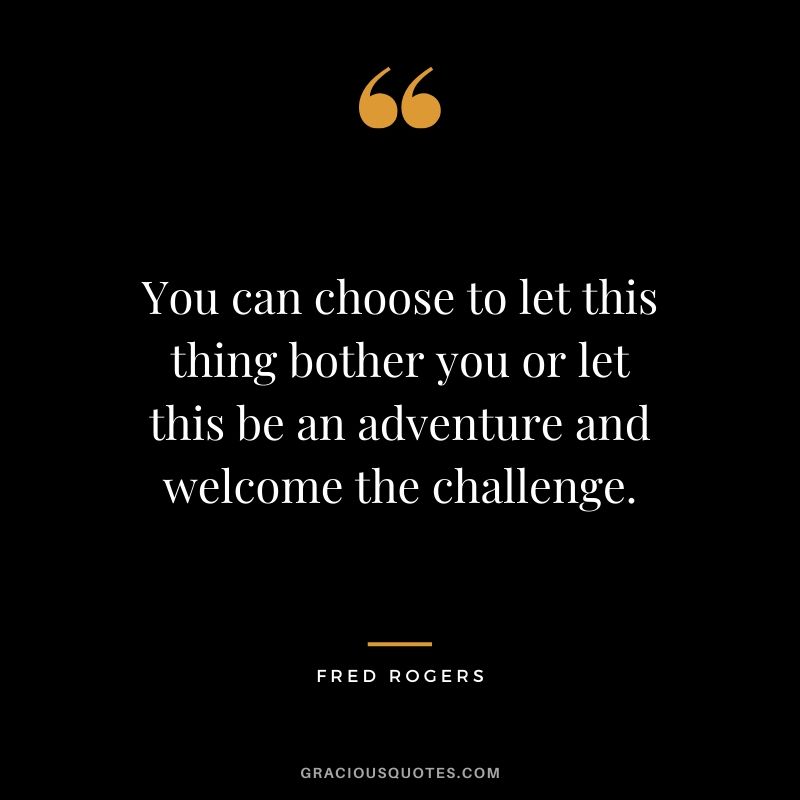 You can choose to let this thing bother you or let this be an adventure and welcome the challenge. - Fred Rogers