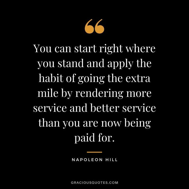 You can start right where you stand and apply the habit of going the extra mile by rendering more service and better service than you are now being paid for.