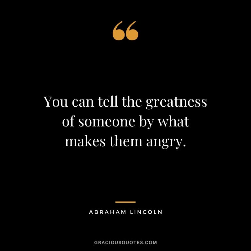 You can tell the greatness of someone by what makes them angry.