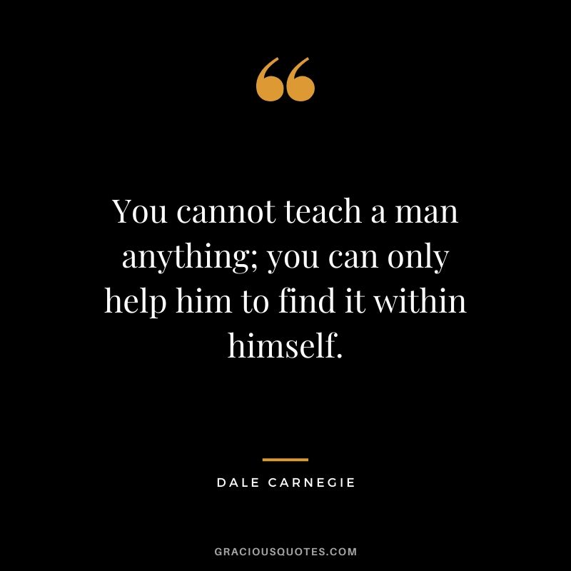 You cannot teach a man anything; you can only help him to find it within himself.