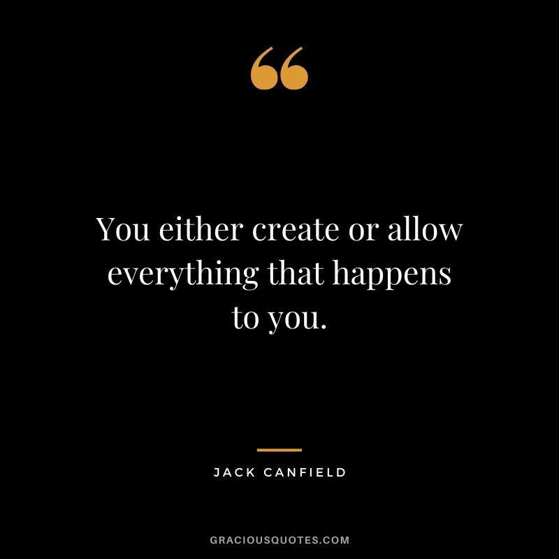 You either create or allow everything that happens to you.