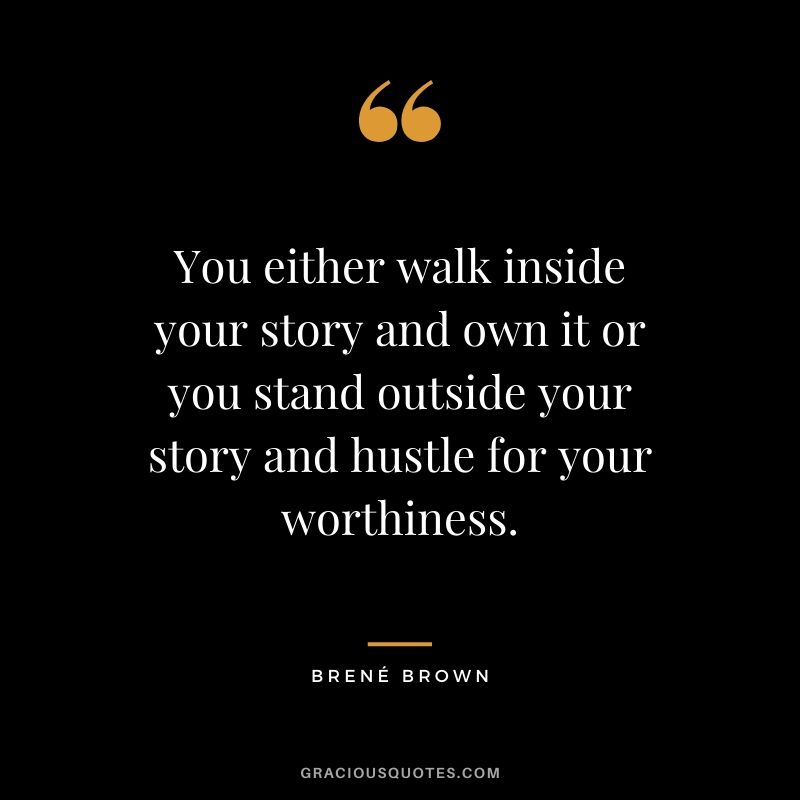 You either walk inside your story and own it or you stand outside your story and hustle for your worthiness.