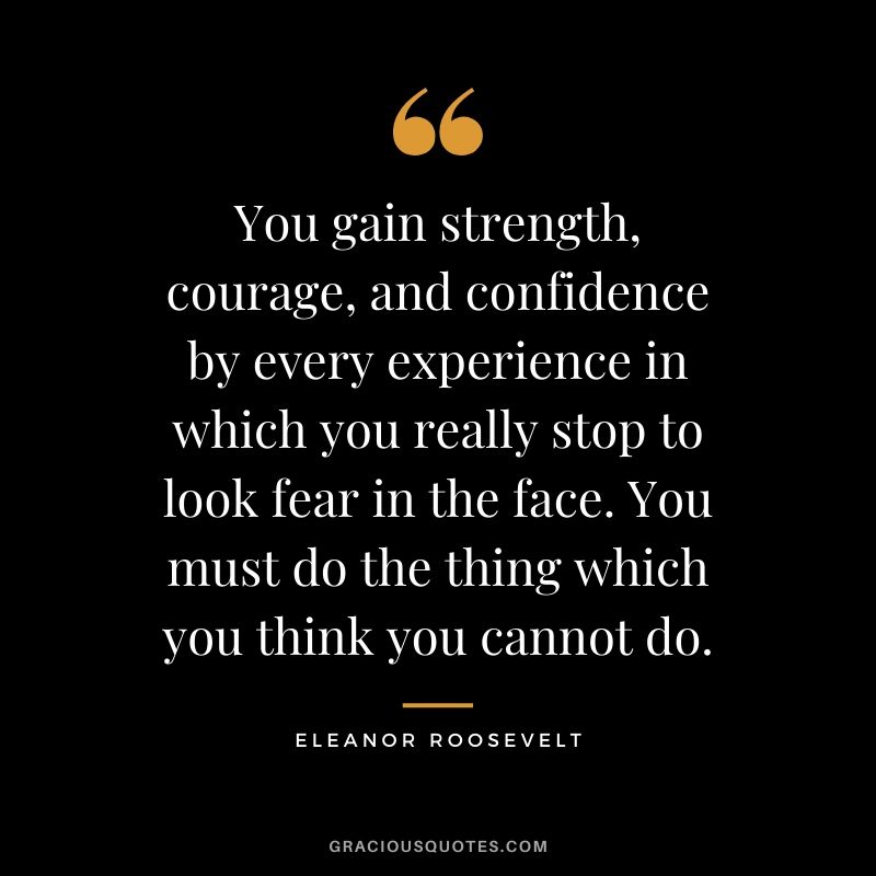 You gain strength, courage, and confidence by every experience in which you really stop to look fear in the face. You must do the thing which you think you cannot do. - Eleanor Roosevelt