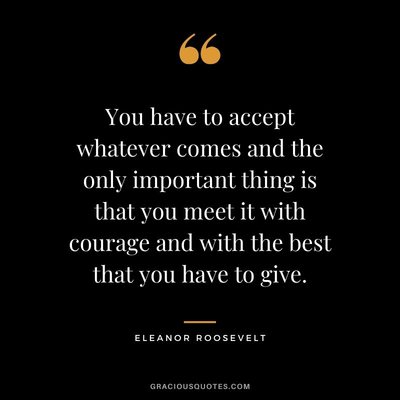 You have to accept whatever comes and the only important thing is that you meet it with courage and with the best that you have to give. - Eleanor Roosevelt